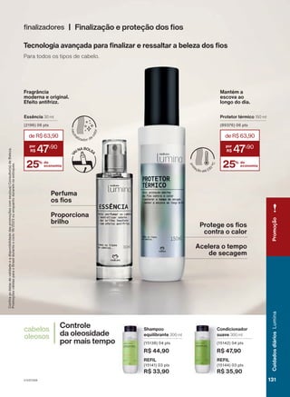 Tecnologia avançada para finalizar e ressaltar a beleza dos fios
Para todos os tipos de cabelo.
Confira
as
datas
de
validade
e
a
disponibilidade
das
promoções
com
seu(sua)
Consultor(a)
de
Beleza.
Promoções
válidas
para
o
Brasil
durante
o
ciclo
18/2023
ou
enquanto
durarem
os
estoques.
Controle
da oleosidade
por mais tempo
cabelos
oleosos
Condicionador
suave 300 ml
(15142) 04 pts
R$ 47,90
REFIL
(15144) 03 pts
R$ 35,90
Shampoo
equilibrante 300 ml
(15138) 04 pts
R$ 44,90
REFIL
(15141) 03 pts
R$ 33,90
Finalização e proteção dos fios
finalizadores
Protege os fios
contra o calor
Acelera o tempo
de secagem
Perfuma
os fios
Proporciona
brilho
Protetor térmico 150 ml
(89376) 06 pts
25% de
economia
deR$63,90
47
,90
25% de
economia
deR$63,90
47
,90
Essência 30 ml
(2196) 06 pts
Fragrância
moderna e original.
Efeito antifrizz.
Mantém a
escova ao
longo do dia.
V1V2V3V4
Promoção
131
131
131
Cuidados
diários
Lumina
LUM_EN_Ciclo18-23_V1V2V3V4.indd 131
LUM_EN_Ciclo18-23_V1V2V3V4.indd 131 24/08/23 02:01
24/08/23 02:01
PDF/X-4 ISO
arizona.flow
148837_EN_Ciclo18-23_V1V2V3V4_P131.pdf - 183.0 x 250.0 mm - pag. 131
BLACK YELLOW MAGENTA CYAN
Agencia: | Cliente:
Processado por arizona.flow em Thu Aug 24 02:02:57 2023
 