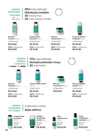 Shampoo
hidratante 300 ml
(112025) 04 pts
R$ 39,90
REFIL (112026) 03 pts
R$ 29,90
Condicionador nutritivo
300 ml
(112027) 04 pts
R$ 42,90
REFIL (112028) 03 pts
R$ 31,90
Creme de pentear
ativador 300 ml
(117085) 04 pts
R$ 46,90
REFIL (117090) 03 pts
R$ 34,90
Shampoo
cremoso 300 ml
(112021) 04 pts
R$ 39,90
REFIL (112022) 03 pts
R$ 29,90
Condicionador
hidratante 300 ml
(112023) 04 pts
R$ 42,90
REFIL (112024) 03 pts
R$ 31,90
Máscara
recuperadora 250 ml
(117087) 06 pts
R$ 62,90
REFIL (117091) 04 pts
R$ 46,90
Creme de pentear
modelador 300 ml
(117083) 04 pts
R$ 46,90
REFIL (117089) 03 pts
R$ 34,90
85% mais definição
Hidratação imediata
5X menos frizz
2X mais maciez e brilho
cabelos
cacheados
CURVATURAS
3A
a 3C
73% mais definição
Nutrição profunda e força
2X mais brilho
cabelos
crespos
CURVATURAS
4A a 4C
+ definição e brilho
Ação antifrizz
cabelos
cacheados
ou crespos
Condicionador
de limpeza
300 ml
(121242)
04 pts
R$ 47,90
Gelatina
de definição
e brilho 240 g
(121240)
04 pts
R$ 46,90
Óleo
multifuncional
100 ml
(121246)
06 pts
R$ 63,90
Spray
umidificador
reativador 150 ml
(121249)
06 pts
R$ 63,90
Máscara
reconstrutora 250 ml
(117088) 06 pts
R$ 62,90
V1V2V3V4
132
LUM_EN_Ciclo18-23_V1V2V3V4.indd 132
LUM_EN_Ciclo18-23_V1V2V3V4.indd 132 18/08/23 18:26
18/08/23 18:26
PDF/X-4 ISO
arizona.flow
148837_EN_Ciclo18-23_V1V2V3V4_P132.pdf - 183.0 x 250.0 mm - pag. 132
BLACK YELLOW MAGENTA CYAN
Agencia: | Cliente:
Processado por arizona.flow em Fri Aug 18 18:28:31 2023
 