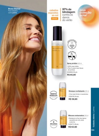 97% de
blindagem
contra os
danos
do verão
NOVOS
cabelos
expostos
ao sol
Spray protetor 150 ml
• 50% mais brilho.
• Fios 3 vezes mais fáceis
de pentear.
(126866) 06 pts
R$ 65,90
Shampoo revitalizante 220 ml
• Fios mais fortes e resistentes.
(126479) 04 pts
R$ 39,90
Máscara restauradora 220 ml
• Restaura os fios dos danos
causados por sol, praia
e piscina.
(126477) 06 pts
R$ 62,90
Bruna Steiner
Fios tratados
com Lumina
d
e
praia e pisci
n
a
REMOVE
RESÍDUOS
c
a
belos protegi
d
o
s
RAIOS
UV
contra
RECARGA
de nutrientes
+
nova
coleção
solar
V1V2V3V4 133
133
133
Cuidados
diários
Lumina
LUM_EN_Ciclo18-23_V1V2V3V4.indd 133
LUM_EN_Ciclo18-23_V1V2V3V4.indd 133 24/08/23 02:01
24/08/23 02:01
PDF/X-4 ISO
arizona.flow
148837_EN_Ciclo18-23_V1V2V3V4_P133.pdf - 183.0 x 250.0 mm - pag. 133
BLACK YELLOW MAGENTA CYAN
Agencia: | Cliente:
Processado por arizona.flow em Thu Aug 24 02:02:57 2023
 