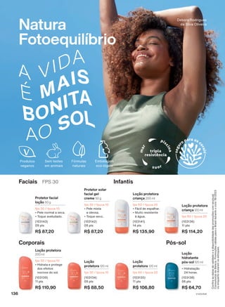 Natura
Fotoequilíbrio
Corporais Pós-sol
Loção
protetora 120 ml
fps 30 / fpuva 10
(103134)
09 pts
R$ 88,50
Loção protetora
200 ml
fps 30 / fpuva 10
• Hidrata e protege
dos efeitos
nocivos do sol.
(103139)
11 pts
R$ 110,90
Loção
protetora 120 ml
fps 60 / fpuva 20
(103135)
11 pts
R$ 106,80
Loção
hidratante
pós-sol 120 ml
• Hidratação
24 horas.
(103138)
06 pts
R$ 64,70
Infantis
Faciais FPS 30
Loção protetora
criança 200 ml
fps 60 / fpuva 20
• Fácil de espalhar.
• Muito resistente
à água.
(103141)
14 pts
R$ 135,90
Protetor facial
loção 50 g
fps 30 / fpuva 10
• Pele normal a seca.
• Toque aveludado.
(103143)
09 pts
R$ 87,20
Protetor solar
facial gel
creme 50 g
fps 30 / fpuva 10
• Pele mista
a oleosa.
• Toque seco.
(103142)
09 pts
R$ 87,20
Loção protetora
criança 120 ml
fps 60 / fpuva 20
(103136)
11 pts
R$ 114,20
Debora Rodrigues
da Silva Oliveira
Produtos
veganos
Confira
as
datas
de
validade
e
a
disponibilidade
das
promoções
com
seu(sua)
Consultor(a)
de
Beleza.
Promoções
válidas
para
o
Brasil
durante
o
ciclo
18/2023
ou
enquanto
durarem
os
estoques.
1
V1V2V3V4
136
FE_EN_Ciclo18-23_V1V2V3V4.indd 136
FE_EN_Ciclo18-23_V1V2V3V4.indd 136 16/08/23 22:33
16/08/23 22:33
PDF/X-4 ISO
arizona.flow
148837_EN_Ciclo18-23_V1V2V3V4_P136.pdf - 183.0 x 250.0 mm - pag. 136
BLACK YELLOW MAGENTA CYAN
Agencia: | Cliente:
Processado por arizona.flow em Wed Aug 16 22:36:49 2023
 