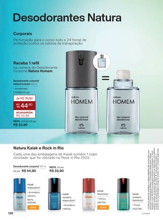 Desodorantes Natura
Confira
as
datas
de
validade
e
a
disponibilidade
das
promoções
com
seu(sua)
Consultor(a)
de
Beleza.
Promoções
válidas
para
o
Brasil
durante
o
ciclo
18/2023
ou
enquanto
durarem
os
estoques.
1.
Você
poderá
receber
um
produto
de
lote
anterior
ao
fabricado
com
plástico
oriundo
do
festival
Rock
in
Rio
2022.
2.
Você
poderá
receber
o
produto
com
a
embalagem
antiga
de
acordo
com
o
estoque
disponível.
Corporais
Perfumação para o corpo todo e 24 horas de
proteção contra os odores da transpiração.
Natura Kaiak e Rock in Rio
Cada uma das embalagens de Kaiak contém 1 copo
reciclado1
que foi utilizado no Rock in Rio 2022.
Desodorante corporal 100 ml
04 pts R$ 44,90
REFIL 03 pts
R$ 33,90
kaiak
oceano
masculino2
• Aromático.
(16623)
kaiak
oceano
feminino2
• Floral.
(102728)
=
REFIL (57412) 03 pts
R$ 33,90
Receba 1 refil
na compra do Desodorante
Corporal Natura Homem.
Desodorante corporal
natura homem 100 ml
• Amadeirado.
(110686) 04 pts
deR$78,80
44
,90
economize
R$ 33,90
kaiak
masculino2
• Aromático.
(56747)
REFIL
(56948)
NOVO
kaiak
feminino2
• Cítrico.
(56754)
NOVO
V1V2V3V4
138
DEOS_EN_Ciclo18-23_V1V2V3V4.indd 138
DEOS_EN_Ciclo18-23_V1V2V3V4.indd 138 24/08/23 04:04
24/08/23 04:04
PDF/X-4 ISO
arizona.flow
148837_EN_Ciclo18-23_V1V2V3V4_P138.pdf - 183.0 x 250.0 mm - pag. 138
BLACK YELLOW MAGENTA CYAN
Agencia: | Cliente:
Processado por arizona.flow em Thu Aug 24 04:06:11 2023
 