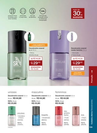 p
g
g
q
p
masculino
Desodorante corporal 100 ml
04 pts R$ 44,90
REFIL 03 pts
R$ 33,90
femininos
Desodorante corporal 100 ml
04 pts R$ 44,90
REFIL 03 pts
R$ 33,90
unissex
Desodorante corporal 100 ml
04 pts R$ 44,90
REFIL 03 pts
R$ 33,90
erva doce
• Aromático
e fresco.
(123156)
REFIL
(123157)
luna
• Chipre.
(69200)
REFIL
(89259)
biografia
• Amadeirado.
(88454)
REFIL
(88431)
meu
primeiro
humor
• Frutal.
(56744)
REFIL
(56766)
EXCLUSIVO
NESTE CICLO
deR$44,90
29
,90
economize
R$ 15,00
Desodorante corporal
revelar feminino 100 ml
• Adocicado.
(77445) 04 pts
possuem trava
na tampa, para
levar na bolsa
perfumam
o corpo todo
sem sal
de alumínio economia
mais de
30%
de
24 horas de
proteção contra
os odores da
transpiração
24h
deR$44,90
29
,90
economize
R$ 15,00
Desodorante corporal
sr. n 100 ml
• Cítrico.
(85393) 04 pts
LANÇAMENTO
V1V2V3V4
Cuidados
diários
Desodorantes
139
Promoção
DEOS_EN_Ciclo18-23_V1V2V3V4.indd 139
DEOS_EN_Ciclo18-23_V1V2V3V4.indd 139 24/08/23 04:04
24/08/23 04:04
PDF/X-4 ISO
arizona.flow
148837_EN_Ciclo18-23_V1V2V3V4_P139.pdf - 183.0 x 250.0 mm - pag. 139
BLACK YELLOW MAGENTA CYAN
Agencia: | Cliente:
Processado por arizona.flow em Thu Aug 24 04:06:11 2023
 