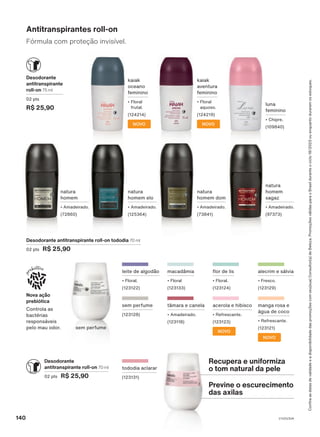 natura
homem dom
• Amadeirado.
(73841)
natura
homem
• Amadeirado.
(72860)
natura
homem
sagaz
• Amadeirado.
(97373)
luna
feminino
• Chipre.
(109840)
Desodorante
antitranspirante
roll-on 75 ml
02 pts
R$ 25,90
Fórmula com proteção invisível.
Antitranspirantes roll-on
kaiak
oceano
feminino
• Floral
frutal.
(124214)
NOVO
Desodorante antitranspirante roll-on tododia 70 ml
02 pts R$ 25,90
tâmara e canela
• Amadeirado.
(123118)
flor de lis
• Floral.
(123124)
macadâmia
• Floral
(123133)
sem perfume
(123128)
tododia aclarar
(123131)
acerola e hibisco
• Refrescante.
(123123)
NOVO
NOVO
manga rosa e
água de coco
• Refrescante.
(123121)
leite de algodão
• Floral.
(123122)
alecrim e sálvia
• Fresco.
(123129)
natura
homem elo
• Amadeirado.
(125364)
kaiak
aventura
feminino
• Floral
aquoso.
(124219)
NOVO
Nova ação
prebiótica
Controla as
bactérias
responsáveis
pelo mau odor.
Confira
as
datas
de
validade
e
a
disponibilidade
das
promoções
com
seu(sua)
Consultor(a)
de
Beleza.
Promoções
válidas
para
o
Brasil
durante
o
ciclo
18/2023
ou
enquanto
durarem
os
estoques.
Desodorante
antitranspirante roll-on 70 ml
02 pts R$ 25,90
Recupera e uniformiza
o tom natural da pele
Previne o escurecimento
das axilas
sem perfume
V1V2V3V4
140
DEOS_EN_Ciclo18-23_V1V2V3V4.indd 140
DEOS_EN_Ciclo18-23_V1V2V3V4.indd 140 22/08/23 00:45
22/08/23 00:45
PDF/X-4 ISO
arizona.flow
148837_EN_Ciclo18-23_V1V2V3V4_P140.pdf - 183.0 x 250.0 mm - pag. 140
BLACK YELLOW MAGENTA CYAN
Agencia: | Cliente:
Processado por arizona.flow em Tue Aug 22 00:47:48 2023
 