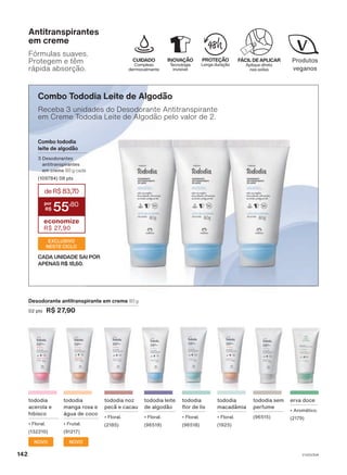 Combo Tododia Leite de Algodão
Receba 3 unidades do Desodorante Antitranspirante
em Creme Tododia Leite de Algodão pelo valor de 2.
Combo tododia
leite de algodão
3 Desodorantes
antitranspirantes
em creme 80 g cada
(109784) 08 pts
deR$83,70
55
,80
economize
R$ 27,90
EXCLUSIVO
NESTE CICLO
CADA UNIDADE SAI POR
APENAS R$ 18,60.
INOVAÇÃO
Tecnologia
invisível
CUIDADO
Complexo
dermocalmante
FÁCIL DE APLICAR
Aplique direto
nas axilas
PROTEÇÃO
Longa duração
Fórmulas suaves.
Protegem e têm
rápida absorção.
Antitranspirantes
em creme
tododia sem
perfume
(96515)
tododia
flor de lis
• Floral.
(96518)
Desodorante antitranspirante em creme 80 g
02 pts R$ 27,90
tododia
macadâmia
• Floral.
(1925)
tododia noz
pecã e cacau
• Floral.
(2185)
tododia leite
de algodão
• Floral.
(96519)
erva doce
• Aromático.
(2179)
tododia
manga rosa e
água de coco
• Frutal.
(91217)
NOVO
tododia
acerola e
hibisco
• Floral.
(132210)
NOVO
V1V2V3V4
142
DEOS_EN_Ciclo18-23_V1V2V3V4.indd 142
DEOS_EN_Ciclo18-23_V1V2V3V4.indd 142 24/08/23 03:04
24/08/23 03:04
PDF/X-4 ISO
arizona.flow
148837_EN_Ciclo18-23_V1V2V3V4_P142.pdf - 183.0 x 250.0 mm - pag. 142
BLACK YELLOW MAGENTA CYAN
Agencia: | Cliente:
Processado por arizona.flow em Thu Aug 24 03:05:40 2023
 