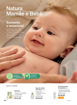 Creme preventivo
de assaduras 60 g
• Protege de assaduras.
• Nutre e fortifica a pele.
(97955) 05 pts
R$ 49,90
NOVO
para o bebê
Água de colônia
sem álcool 100 ml
• Cítrico leve.
• Cheirinho de amor
e carinho.
(92786) 09 pts
R$ 94,90
Sabonete
• Caixa com 5 unidades
de 100 g cada.
(92795) 04 pts
R$ 41,50
A bebê
Maria Naine
Natura
Mamãe e Bebê
Somente
o essencial
Fórmulas com o que
há de mais moderno
e seguro mundialmente
para cuidar de seu
bebê desde o
primeiro dia de vida.
TESTADO E
APROVADO
POR PEDIATRAS
CHEIRINHO
DO BEBÊ
BRASILEIRO
V1V2V3V4
144
MB_EN_Ciclo18-23_V1V2V3V4.indd 144
MB_EN_Ciclo18-23_V1V2V3V4.indd 144 16/08/23 23:46
16/08/23 23:46
PDF/X-4 ISO
arizona.flow
148837_EN_Ciclo18-23_V1V2V3V4_P144.pdf - 183.0 x 250.0 mm - pag. 144
BLACK YELLOW MAGENTA CYAN
Agencia: | Cliente:
Processado por arizona.flow em Wed Aug 16 23:48:46 2023
 