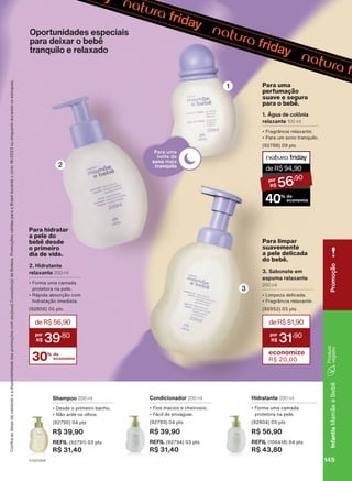Shampoo 200 ml
• Desde o primeiro banho.
• Não arde os olhos.
(92790) 04 pts
R$ 39,90
REFIL (92791) 03 pts
R$ 31,40
Condicionador 200 ml
• Fios macios e cheirosos.
• Fácil de enxaguar.
(92793) 04 pts
R$ 39,90
REFIL (92794) 03 pts
R$ 31,40
Hidratante 200 ml
• Forma uma camada
protetora na pele.
(92804) 05 pts
R$ 56,90
REFIL (106418) 04 pts
R$ 43,80
Oportunidades especiais
para deixar o bebê
tranquilo e relaxado
deR$51,90
31
,90
economize
R$ 20,00
3. Sabonete em
espuma relaxante
200 ml
• Limpeza delicada.
• Fragrância relaxante.
(92952) 05 pts
Para limpar
suavemente
a pele delicada
do bebê.
1. Água de colônia
relaxante 100 ml
• Fragrância relaxante.
• Para um sono tranquilo.
(92788) 09 pts
Para uma
perfumação
suave e segura
para o bebê.
deR$94,90
56
,90
40% de
economia
2. Hidratante
relaxante 200 ml
• Forma uma camada
protetora na pele.
• Rápida absorção com
hidratação imediata.
(92806) 05 pts
30% de
economia
deR$56,90
39
,80
Para hidratar
a pele do
bebê desde
o primeiro
dia de vida.
Confira
as
datas
de
validade
e
a
disponibilidade
das
promoções
com
seu(sua)
Consultor(a)
de
Beleza.
Promoções
válidas
para
o
Brasil
durante
o
ciclo
18/2023
ou
enquanto
durarem
os
estoques.
1
3
2
145
V1V2V3V4
Infantis
Mamãe
e
Bebê
Promoção
MB_EN_Ciclo18-23_V1V2V3V4.indd 145
MB_EN_Ciclo18-23_V1V2V3V4.indd 145 21/08/23 16:03
21/08/23 16:03
PDF/X-4 ISO
arizona.flow
148837_EN_Ciclo18-23_V1V2V3V4_P145.pdf - 183.0 x 250.0 mm - pag. 145
BLACK YELLOW MAGENTA CYAN
Agencia: | Cliente:
Processado por arizona.flow em Mon Aug 21 16:05:16 2023
 