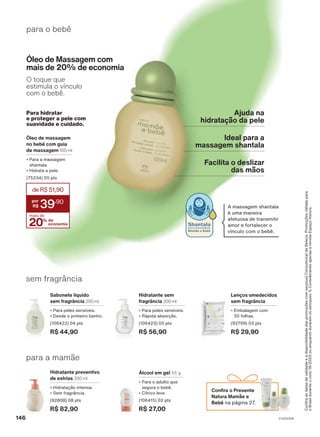 para o bebê
Ajuda na
hidratação da pele
Facilita o deslizar
das mãos
Ideal para a
massagem shantala
Óleo de Massagem com
mais de 20% de economia
O toque que
estimula o vínculo
com o bebê.
Shantala
EXCLUSIVIDADE
Mamãe e Bebê
A massagem shantala
é uma maneira
afetuosa de transmitir
amor e fortalecer o
vínculo com o bebê.
para a mamãe
Hidratante preventivo
de estrias 200 ml
• Hidratação intensa.
• Sem fragrância.
(92808) 08 pts
R$ 82,90
Lenços umedecidos
sem fragrância
• Embalagem com
50 folhas.
(92799) 03 pts
R$ 29,90
Hidratante sem
fragrância 200 ml
• Para peles sensíveis.
• Rápida absorção.
(106423) 05 pts
R$ 56,90
Sabonete líquido
sem fragrância 200 ml
• Para peles sensíveis.
• Desde o primeiro banho.
(106422) 04 pts
R$ 44,90
sem fragrância
Álcool em gel 55 g
• Para o adulto que
segura o bebê.
• Cítrico leve.
(106415) 02 pts
R$ 27,00
Para hidratar
e proteger a pele com
suavidade e cuidado.
Óleo de massagem
no bebê com guia
de massagem 100 ml
• Para a massagem
shantala.
• Hidrata a pele.
(75234) 05 pts
20% de
economia
mais de
deR$51,90
39
,90
Confira
as
datas
de
validade
e
a
disponibilidade
das
promoções
com
seu(sua)
Consultor(a)
de
Beleza.
Promoções
válidas
para
o
Brasil
durante
o
ciclo
18/2023
ou
enquanto
durarem
os
estoques.
1.
Considerando
apenas
a
revista
Espaço
Natura.
Confira o Presente
Natura Mamãe e
Bebê na página 27.
V1V2V3V4
146
MB_EN_Ciclo18-23_V1V2V3V4.indd 146
MB_EN_Ciclo18-23_V1V2V3V4.indd 146 21/08/23 16:03
21/08/23 16:03
PDF/X-4 ISO
arizona.flow
148837_EN_Ciclo18-23_V1V2V3V4_P146.pdf - 183.0 x 250.0 mm - pag. 146
BLACK YELLOW MAGENTA CYAN
Agencia: | Cliente:
Processado por arizona.flow em Mon Aug 21 16:05:16 2023
 