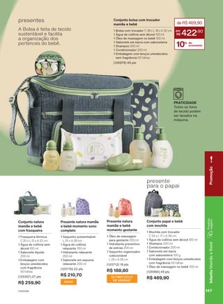 presentes
Conjunto natura
mamãe e bebê
com frasqueira
1 Frasqueira térmica
C 20 x L 12 x A 22 cm
1 Água de colônia sem
álcool 100 ml
1 Sabonete líquido
200 ml
1 Embalagem com
lenços umedecidos
com fragrância
50 folhas
(125307) 27 pts
R$ 259,90
presente
para o papai
Conjunto papai e bebê
com mochila
1 Mochila com trocador
C 34 x L 17 x A 39 cm
1 Água de colônia sem álcool 100 ml
1 Shampoo 200 ml
1 Condicionador 200 ml
1 Sabonete em barra
com saboneteira 100 g
1 Embalagem com lenços umedecidos
com fragrância 50 folhas
1 Óleo de massagem no bebê 100 ml
(126980) 49 pts
R$ 469,90
Presente natura mamãe
e bebê momento sono
completo
1 Saquinho presenteável
L 25 x A 28 cm
1 Água de colônia
relaxante 100 ml
1 Hidratante relaxante
200 ml
1 Sabonete em espuma
relaxante 200 ml
(125710) 22 pts
R$ 210,70
NOVO
PRATICIDADE
Todos os itens
de tecido podem
ser lavados na
máquina.
10% de
economia
deR$469,90
422
,90
Conjunto bolsa com trocador
mamãe e bebê
1 Bolsa com trocador C 38 x L 16 x A 32 cm
1 Água de colônia sem álcool 100 ml
1 Óleo de massagem no bebê 100 ml
1 Sabonete em barra com saboneteira
1 Shampoo 200 ml
1 Condicionador 200 ml
1 Embalagem com lenços umedecidos
sem fragrância 50 folhas
(126979) 49 pts
A Bolsa é feita de tecido
sustentável e facilita
a organização dos
pertences do bebê.
Presente natura
mamãe e bebê
momento gestante
1 Óleo de massagem
para gestante 200 ml
1 Hidratante preventivo
de estrias 200 ml
1 Saquinho organizador
colecionável
L 25 x A 28 cm
(125712) 19 pts
R$ 188,80
ÚLTIMO CICLO
DE VENDAS¹
o
Brasil
durante
o
ciclo
18/2023
ou
enquanto
durarem
os
estoques.
1.
Considerando
apenas
a
revista
Espaço
Natura.
147
V1V2V3V4
Infantis
Mamãe
e
Bebê
Promoção
147
V1V2V3V4
Infantis
Mamãe
e
Bebê
MB_EN_Ciclo18-23_V1V2V3V4.indd 147
MB_EN_Ciclo18-23_V1V2V3V4.indd 147 21/08/23 16:03
21/08/23 16:03
PDF/X-4 ISO
arizona.flow
148837_EN_Ciclo18-23_V1V2V3V4_P147.pdf - 183.0 x 250.0 mm - pag. 147
BLACK YELLOW MAGENTA CYAN
Agencia: | Cliente:
Processado por arizona.flow em Mon Aug 21 16:05:15 2023
 