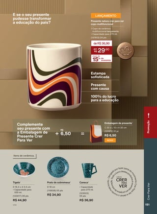 E se o seu presente
pudesse transformar
a educação do país?
R$
6,50
NOVO
Embalagem de presente¹
C 20 x L 10 x A 30 cm
(131972) 01 pt
R$ 6,50
15% de
economia
mais de
deR$36,90
29
,90
Presente natura crer para ver
copo multifuncional
1 Copo de cerâmica
multifuncional lançamento
• Capacidade para 270 ml.
(137813) 04 pts
LANÇAMENTO
ação
de
qualidade.
Enquanto
durarem
os
estoques.
ando
apenas
a
revista
impressa
Espaço
Na
Estampa
sofisticada
100% do lucro
para a educação
Presente
com causa
Prato de sobremesa¹
D 18 cm
(116838) 05 pts
R$ 34,90
Tigela¹
D 16,3 x A 5,5 cm
• Capacidade para
500 ml.
(123017) 06 pts
R$ 44,90
Caneca¹
• Capacidade
para 270 ml.
(123022)
05 pts
R$ 36,90
Itens de cerâmica.
Complemente
seu presente com
a Embalagem de
Presente Crer
Para Ver
Promoção
Perfumaria
feminina
Crer
Para
Ver
151
151
V1V4
CPV_EN_Ciclo18-23_V1V4.indd 151
CPV_EN_Ciclo18-23_V1V4.indd 151 23/08/23 21:02
23/08/23 21:02
PDF/X-4 ISO
arizona.flow
148837_EN_Ciclo18-23_V1V4_P151.pdf - 183.0 x 250.0 mm - pag. 151
BLACK YELLOW MAGENTA CYAN
Agencia: | Cliente:
Processado por arizona.flow em Wed Aug 23 21:03:42 2023
 