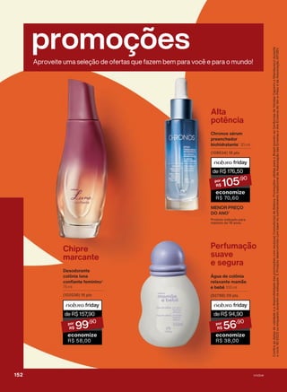 promoções
Aproveite uma seleção de ofertas que fazem bem para você e para o mundo!
deR$176,50
105
,90
economize
R$ 70,60
Alta
potência
Chronos sérum
preenchedor
biohidratante1
30 ml
(108634) 18 pts
Confira
as
datas
de
validade
e
a
disponibilidade
das
promoções
com
seu(sua)
Consultor(a)
de
Beleza.
Promoções
válidas
para
o
Brasil
(exceto
as
Gerências
de
Vendas
Cajueiro
e
Mandacaru)
durante
o
ciclo
18/2023
ou
enquanto
durarem
os
estoques.
1.
Produto
desenvolvido
com
base
no
conhecimento
tradicional
da
Associação
das
Erveiras
e
dos
Erveiros
do
Ver-o-Peso
e
da
Associação
APOBV.
Produto indicado para
maiores de 18 anos.
Chipre
marcante
Desodorante
colônia luna
confiante feminino3
75 ml
(102038) 16 pts
deR$157
,90
99
,90
economize
R$ 58,00
Perfumação
suave
e segura
Água de colônia
relaxante mamãe
e bebê 100 ml
(92788) 09 pts
deR$94,90
56
,90
economize
R$ 38,00
MENOR PREÇO
DO ANO2
152 V1V2V4
PROMO_EN_Ciclo18-23_V1V2V4.indd 152
PROMO_EN_Ciclo18-23_V1V2V4.indd 152 28/08/23 17:14
28/08/23 17:14
PDF/X-4 ISO
arizona.flow
148837_EN_Ciclo18-23_V1V2V4_P152.pdf - 183.0 x 250.0 mm - pag. 152
BLACK YELLOW MAGENTA CYAN
Agencia: | Cliente:
Processado por arizona.flow em Mon Aug 28 17:17:13 2023
 