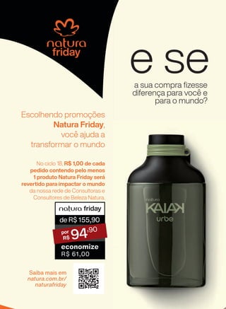 e se
deR$155,90
94
,90
economize
R$ 61,00
a sua compra fizesse
diferença para você e
para o mundo?
Escolhendo promoções
Natura Friday,
você ajuda a
transformar o mundo
Saiba mais em
natura.com.br/
naturafriday
No ciclo 18, R$ 1,00 de cada
pedido contendo pelo menos
1 produto Natura Friday será
revertido para impactar o mundo
da nossa rede de Consultoras e
Consultores de Beleza Natura.
3CAPA_EN_Ciclo18-23_V1V2V4.indd 154
3CAPA_EN_Ciclo18-23_V1V2V4.indd 154 25/08/23 10:57
25/08/23 10:57
PDF/X-4 ISO
arizona.flow
148837_EN_Ciclo18-23_V1V2V4_P154.pdf - 183.0 x 250.0 mm - pag. 154
BLACK YELLOW MAGENTA CYAN
Agencia: | Cliente:
Processado por arizona.flow em Fri Aug 25 11:00:50 2023
 