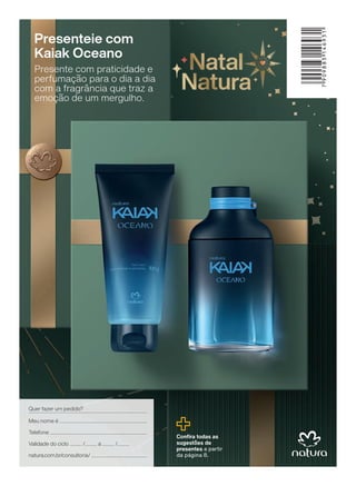 7
909883
146931
Confira todas as
sugestões de
presentes a partir
da página 8.
Presenteie com
Kaiak Oceano
Presente com praticidade e
perfumação para o dia a dia
com a fragrância que traz a
emoção de um mergulho.
Quer fazer um pedido?
Meu nome é
Validade do ciclo / a /
Telefone
natura.com.br/consultoria/
4CAPA_EN_Ciclo18-23_V1.indd 156
4CAPA_EN_Ciclo18-23_V1.indd 156 22/08/23 10:34
22/08/23 10:34
PDF/X-4 ISO
arizona.flow
148837_EN_Ciclo18-23_V1_4CAPA.pdf - 183.0 x 250.0 mm - pag. 156
BLACK YELLOW MAGENTA CYAN
Agencia: | Cliente:
Processado por arizona.flow em Tue Aug 22 10:41:07 2023
 