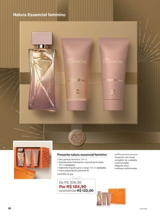 Natura Essencial feminino
Presente natura essencial feminino
1 Deo parfum feminino 100 ml
1 Desodorante hidratante corporal perfumado
100 ml exclusivo
1 Sabonete líquido para o corpo 100 ml exclusivo
1 Caixa especial de presente M
(134759) 19 pts
De R$ 306,90
Por R$ 184,90
economize R$ 122,00
Presente com ritual
completo de cuidados
e perfumação
elegante para
mulheres sofisticadas.
16 V1V2V3V4
PRT_EN_Ciclo18-23_V1V2V3V4.indd 16
PRT_EN_Ciclo18-23_V1V2V3V4.indd 16 25/08/23 23:18
25/08/23 23:18
PDF/X-4 ISO
arizona.flow
148837_EN_Ciclo18-23_V1V2V3V4_P016.pdf - 183.0 x 250.0 mm - pag. 16
BLACK YELLOW MAGENTA CYAN
Agencia: | Cliente:
Processado por arizona.flow em Fri Aug 25 23:20:12 2023
 