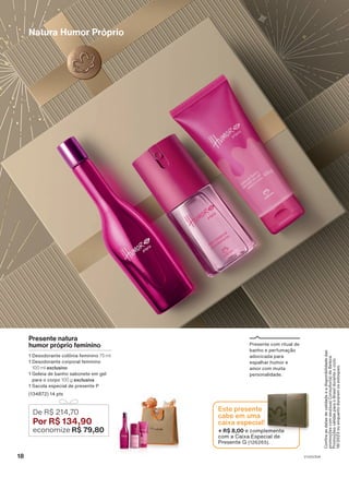 Confira
as
datas
de
validade
e
a
disponibilidade
das
promoções
com
seu(sua)
Consultor(a)
de
Beleza.
Promoções
válidas
para
o
Brasil
durante
o
ciclo
18/2023
ou
enquanto
durarem
os
estoques.
Natura Humor Próprio
De R$ 214,70
Por R$ 134,90
economize R$ 79,80
Presente natura
humor próprio feminino
1 Desodorante colônia feminino 75 ml
1 Desodorante corporal feminino
100 ml exclusivo
1 Geleia de banho sabonete em gel
para o corpo 100 g exclusiva
1 Sacola especial de presente P
(134872) 14 pts
Presente com ritual de
banho e perfumação
adocicada para
espalhar humor e
amor com muita
personalidade.
+ R$ 8,00 e complemente
com a Caixa Especial de
Presente G (126265).
Este presente
cabe em uma
caixa especial!
18 V1V2V3V4
PRT_EN_Ciclo18-23_V1V2V3V4.indd 18
PRT_EN_Ciclo18-23_V1V2V3V4.indd 18 25/08/23 23:35
25/08/23 23:35
PDF/X-4 ISO
arizona.flow
148837_EN_Ciclo18-23_V1V2V3V4_P018.pdf - 183.0 x 250.0 mm - pag. 18
BLACK YELLOW MAGENTA CYAN
Agencia: | Cliente:
Processado por arizona.flow em Fri Aug 25 23:38:11 2023
 