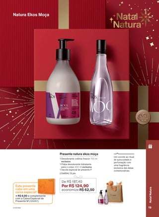 Um convite ao ritual
de autocuidado e
perfumação com
uma fragrância
exclusiva das datas
comemorativas.
Natura Ekos Moça
Presente natura ekos moça
1 Desodorante colônia frescor 150 ml
exclusivo
1 Polpa desodorante hidratante
para o corpo 400 ml exclusiva
1 Sacola especial de presente P
(134894) 13 pts
De R$ 187
,40
Por R$ 124,90
economize R$ 62,50
18/2023
ou
enquanto
durarem
os
estoques.
+ R$ 6,00 e complemente
com a Caixa Especial de
Presente M (126267).
Este presente
cabe em uma
caixa especial!
V1V2V3V4 19
Natal
Natura
PRT_EN_Ciclo18-23_V1V2V3V4.indd 19
PRT_EN_Ciclo18-23_V1V2V3V4.indd 19 23/08/23 00:29
23/08/23 00:29
PDF/X-4 ISO
arizona.flow
148837_EN_Ciclo18-23_V1V2V3V4_P019.pdf - 183.0 x 250.0 mm - pag. 19
BLACK YELLOW MAGENTA CYAN
Agencia: | Cliente:
Processado por arizona.flow em Wed Aug 23 00:30:21 2023
 