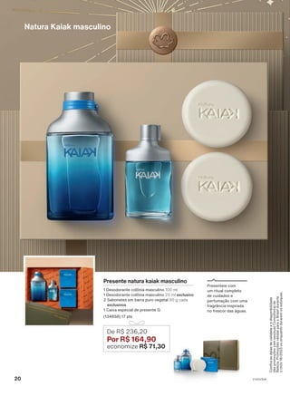 Natura Kaiak masculino
Presente natura kaiak masculino
1 Desodorante colônia masculino 100 ml
1 Desodorante colônia masculino 25 ml exclusivo
2 Sabonetes em barra puro vegetal 90 g cada
exclusivos
1 Caixa especial de presente G
(134858) 17 pts
De R$ 236,20
Por R$ 164,90
economize R$ 71,30
Presenteie com
um ritual completo
de cuidados e
perfumação com uma
fragrância inspirada
no frescor das águas.
Confira
as
datas
de
validade
e
a
disponibilidade
das
promoções
com
seu(sua)
Consultor(a)
de
Beleza.
Promoções
válidas
para
o
Brasil
durante
o
ciclo
18/2023
ou
enquanto
durarem
os
estoques.
20 V1V2V3V4
PRT_EN_Ciclo18-23_V1V2V3V4.indd 20
PRT_EN_Ciclo18-23_V1V2V3V4.indd 20 22/08/23 20:25
22/08/23 20:25
PDF/X-4 ISO
arizona.flow
148837_EN_Ciclo18-23_V1V2V3V4_P020.pdf - 183.0 x 250.0 mm - pag. 20
BLACK YELLOW MAGENTA CYAN
Agencia: | Cliente:
Processado por arizona.flow em Tue Aug 22 20:27:11 2023
 