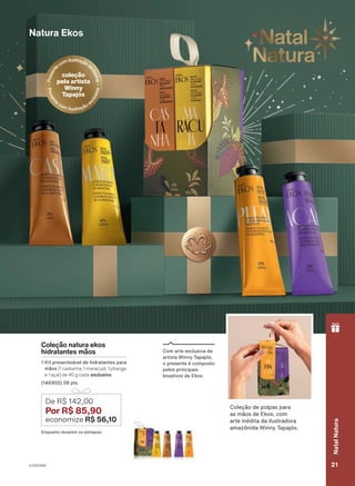 Natura Ekos
Coleção natura ekos
hidratantes mãos
1 Kit presenteável de hidratantes para
mãos (1 castanha, 1 maracujá, 1 pitanga
e 1 açaí) de 40 g cada exclusivo
(146900) 08 pts
De R$ 142,00
Por R$ 85,90
economize R$ 56,10
Coleção de polpas para
as mãos de Ekos, com
arte inédita da ilustradora
amazônida Winny Tapajós.
Com arte exclusiva da
artista Winny Tapajós,
o presente é composto
pelos principais
bioativos de Ekos.
o
ciclo
18/2023
ou
enquanto
durarem
os
estoques.
P
r
e
s
e
n
t
ecomilustraçãoe
x
c
l
u
s
i
v
a
coleção
pela artista
Winny
Tapajós
P
r
e
s
e
n
t
e
com ilustração e
x
c
l
u
s
i
v
a
Enquanto durarem os estoques
V1V2V3V4 21
Natal
Natura
PRT_EN_Ciclo18-23_V1V2V3V4.indd 21
PRT_EN_Ciclo18-23_V1V2V3V4.indd 21 28/08/23 16:18
28/08/23 16:18
PDF/X-4 ISO
arizona.flow
148837_EN_Ciclo18-23_V1V2V3V4_P021.pdf - 183.0 x 250.0 mm - pag. 21
BLACK YELLOW MAGENTA CYAN
Agencia: | Cliente:
Processado por arizona.flow em Mon Aug 28 16:19:57 2023
 