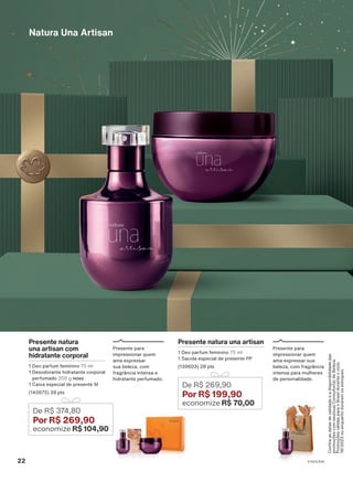 Presente natura
una artisan com
hidratante corporal
1 Deo parfum feminino 75 ml
1 Desodorante hidratante corporal
perfumado 200 g novo
1 Caixa especial de presente M
(145675) 39 pts
De R$ 374,80
Por R$ 269,90
economize R$ 104,90
Presente para
impressionar quem
ama expressar
sua beleza, com
fragrância intensa e
hidratante perfumado.
Natura Una Artisan
Presente para
impressionar quem
ama expressar sua
beleza, com fragrância
intensa para mulheres
de personalidade.
Presente natura una artisan
1 Deo parfum feminino 75 ml
1 Sacola especial de presente PP
(139603) 28 pts
De R$ 269,90
Por R$ 199,90
economize R$ 70,00
Confira
as
datas
de
validade
e
a
disponibilidade
das
promoções
com
seu(sua)
Consultor(a)
de
Beleza.
Promoções
válidas
para
o
Brasil
durante
o
ciclo
18/2023
ou
enquanto
durarem
os
estoques.
22 V1V2V3V4
PRT_EN_Ciclo18-23_V1V2V3V4.indd 22
PRT_EN_Ciclo18-23_V1V2V3V4.indd 22 22/08/23 20:07
22/08/23 20:07
PDF/X-4 ISO
arizona.flow
148837_EN_Ciclo18-23_V1V2V3V4_P022.pdf - 183.0 x 250.0 mm - pag. 22
BLACK YELLOW MAGENTA CYAN
Agencia: | Cliente:
Processado por arizona.flow em Tue Aug 22 20:09:20 2023
 