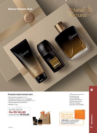 18/2023
ou
enquanto
durarem
os
estoques.
Presente natura homem dom
1 Deo parfum masculino 100 ml
1 Shampoo masculino 100 ml exclusivo
1 Desodorante antitranspirante roll-on 75 ml
1 Sacola especial de presente P
(134850) 17 pts
De R$ 245,70
Por R$ 164,90
economize R$ 80,80
Natura Homem Dom
Presenteie com
a personalidade
marcante de Natura
Homem Dom em um
ritual de cuidados
pessoais e perfumação.
+ R$ 6,00 e complemente
com a Caixa Especial de
Presente M (126267).
Este presente
cabe em uma
caixa especial!
V1V2V3V4 23
Natal
Natura
PRT_EN_Ciclo18-23_V1V2V3V4.indd 23
PRT_EN_Ciclo18-23_V1V2V3V4.indd 23 22/08/23 20:07
22/08/23 20:07
PDF/X-4 ISO
arizona.flow
148837_EN_Ciclo18-23_V1V2V3V4_P023.pdf - 183.0 x 250.0 mm - pag. 23
BLACK YELLOW MAGENTA CYAN
Agencia: | Cliente:
Processado por arizona.flow em Tue Aug 22 20:09:20 2023
 