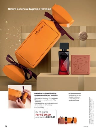 Confira
as
datas
de
validade
e
a
disponibilidade
das
promoções
com
seu(sua)
Consultor(a)
de
Beleza.
Promoções
válidas
para
o
Brasil
durante
o
ciclo
18/2023
ou
enquanto
durarem
os
estoques.
Natura Essencial Supreme feminino
Sofisticação em um
ritual de cuidados
e perfumação em
versão miniatura.
Presente natura essencial
supreme miniatura feminino
1 Deo parfum feminino 25 ml exclusivo
1 Sabonete em barra feminino 110 g
exclusivo
1 Caixa especial de presente bombom
C 8,9 x L 8,9 x A 15,7 cm nova
(134760) 09 pts
De R$ 115,70
Por R$ 89,90
economize R$ 25,80
24 V1V2V3V4
PRT_EN_Ciclo18-23_V1V2V3V4.indd 24
PRT_EN_Ciclo18-23_V1V2V3V4.indd 24 28/08/23 10:13
28/08/23 10:13
PDF/X-4 ISO
arizona.flow
148837_EN_Ciclo18-23_V1V2V3V4_P024.pdf - 183.0 x 250.0 mm - pag. 24
BLACK YELLOW MAGENTA CYAN
Agencia: | Cliente:
Processado por arizona.flow em Mon Aug 28 10:29:27 2023
 