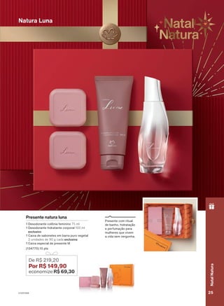 Natura Luna
18/2023
ou
enquanto
durarem
os
estoques.
Presente natura luna
1 Desodorante colônia feminino 75 ml
1 Desodorante hidratante corporal 100 ml
exclusivo
1 Caixa de sabonetes em barra puro vegetal
2 unidades de 90 g cada exclusiva
1 Caixa especial de presente M
(134770) 15 pts
De R$ 219,20
Por R$ 149,90
economize R$ 69,30
Presente com ritual
de banho, hidratação
e perfumação para
mulheres que vivem
a vida sem vergonha.
V1V2V3V4 25
Natal
Natura
PRT_EN_Ciclo18-23_V1V2V3V4.indd 25
PRT_EN_Ciclo18-23_V1V2V3V4.indd 25 22/08/23 23:08
22/08/23 23:08
PDF/X-4 ISO
arizona.flow
148837_EN_Ciclo18-23_V1V2V3V4_P025.pdf - 183.0 x 250.0 mm - pag. 25
BLACK YELLOW MAGENTA CYAN
Agencia: | Cliente:
Processado por arizona.flow em Tue Aug 22 23:10:57 2023
 