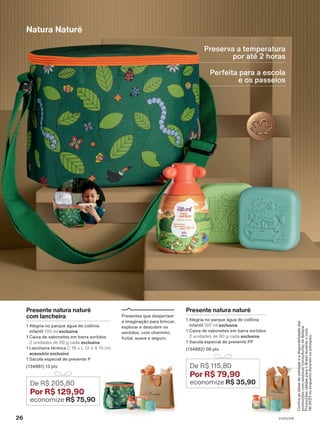 Preserva a temperatura
por até 2 horas
Perfeita para a escola
e os passeios
Confira
as
datas
de
validade
e
a
disponibilidade
das
promoções
com
seu(sua)
Consultor(a)
de
Beleza.
Promoções
válidas
para
o
Brasil
durante
o
ciclo
18/2023
ou
enquanto
durarem
os
estoques.
De R$ 205,80
Por R$ 129,90
economize R$ 75,90
Natura Naturé
De R$ 115,80
Por R$ 79,90
economize R$ 35,90
Presente natura naturé
com lancheira
1 Alegria no parque água de colônia
infantil 100 ml exclusiva
1 Caixa de sabonetes em barra sortidos
2 unidades de 90 g cada exclusiva
1 Lancheira térmica C 18 x L 12 x A 15 cm
acessório exclusivo
1 Sacola especial de presente P
(134881) 13 pts
Presentes que despertam
a imaginação para brincar,
explorar e descobrir os
sentidos, com cheirinho
frutal, suave e seguro.
Presente natura naturé
1 Alegria no parque água de colônia
infantil 100 ml exclusiva
1 Caixa de sabonetes em barra sortidos
2 unidades de 90 g cada exclusiva
1 Sacola especial de presente PP
(134882) 08 pts
26 V1V2V3V4
PRT_EN_Ciclo18-23_V1V2V3V4.indd 26
PRT_EN_Ciclo18-23_V1V2V3V4.indd 26 22/08/23 20:20
22/08/23 20:20
PDF/X-4 ISO
arizona.flow
148837_EN_Ciclo18-23_V1V2V3V4_P026.pdf - 183.0 x 250.0 mm - pag. 26
BLACK YELLOW MAGENTA CYAN
Agencia: | Cliente:
Processado por arizona.flow em Tue Aug 22 20:22:41 2023
 