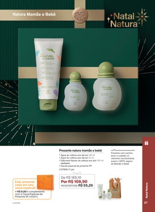 Presente com carinho,
amor e cuidado no
cheirinho inconfundível,
suave e 100% seguro
de Mamãe e Bebê.
18/2023
ou
enquanto
durarem
os
estoques.
Natura Mamãe e Bebê
Presente natura mamãe e bebê
1 Água de colônia sem álcool 100 ml
1 Água de colônia sem álcool 50 ml
1 Sabonete líquido da cabeça aos pés 100 ml
exclusivo
1 Sacola especial de presente PP
(137806) 11 pts
De R$ 165,10
Por R$ 109,90
economize R$ 55,20
+ R$ 6,00 e complemente
com a Caixa Especial de
Presente M (126267).
Este presente
cabe em uma
caixa especial!
V1V2V3V4 27
Natal
Natura
PRT_EN_Ciclo18-23_V1V2V3V4.indd 27
PRT_EN_Ciclo18-23_V1V2V3V4.indd 27 22/08/23 20:20
22/08/23 20:20
PDF/X-4 ISO
arizona.flow
148837_EN_Ciclo18-23_V1V2V3V4_P027.pdf - 183.0 x 250.0 mm - pag. 27
BLACK YELLOW MAGENTA CYAN
Agencia: | Cliente:
Processado por arizona.flow em Tue Aug 22 20:22:41 2023
 