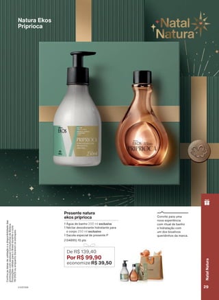 Confira
as
datas
de
validade
e
a
disponibilidade
das
promoções
com
seu(sua)
Consultor(a)
de
Beleza.
Promoções
válidas
para
o
Brasil
durante
o
ciclo
18/2023
ou
enquanto
durarem
os
estoques.
Presente natura
ekos priprioca
1 Água de banho 200 ml exclusiva
1 Néctar desodorante hidratante para
o corpo 250 ml exclusivo
1 Sacola especial de presente P
(134895) 10 pts
De R$ 139,40
Por R$ 99,90
economize R$ 39,50
Natura Ekos
Priprioca
Convite para uma
nova experiência
com ritual de banho
e hidratação com
um dos bioativos
queridinhos da marca.
V1V2V3V4 29
Natal
Natura
PRT_EN_Ciclo18-23_V1V2V3V4.indd 29
PRT_EN_Ciclo18-23_V1V2V3V4.indd 29 23/08/23 11:03
23/08/23 11:03
PDF/X-4 ISO
arizona.flow
148837_EN_Ciclo18-23_V1V2V3V4_P029.pdf - 183.0 x 250.0 mm - pag. 29
BLACK YELLOW MAGENTA CYAN
Agencia: | Cliente:
Processado por arizona.flow em Wed Aug 23 11:04:42 2023
 