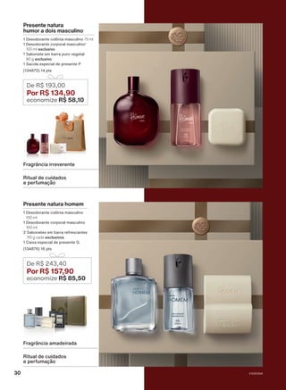 Presente natura homem
1 Desodorante colônia masculino
100 ml
1 Desodorante corporal masculino
100 ml
2 Sabonetes em barra refrescantes
110 g cada exclusivos
1 Caixa especial de presente G
(134876) 16 pts
De R$ 243,40
Por R$ 157
,90
economize R$ 85,50
Presente natura
humor a dois masculino
1 Desodorante colônia masculino 75 ml
1 Desodorante corporal masculino1
100 ml exclusivo
1 Sabonete em barra puro vegetal
90 g exclusivo
1 Sacola especial de presente P
(134870) 14 pts
De R$ 193,00
Por R$ 134,90
economize R$ 58,10
Ritual de cuidados
e perfumação
Fragrância irreverente
Ritual de cuidados
e perfumação
Fragrância amadeirada
V1V2V3V4
30
PRT_EN_Ciclo18-23_V1V2V3V4.indd 30
PRT_EN_Ciclo18-23_V1V2V3V4.indd 30 25/08/23 23:35
25/08/23 23:35
PDF/X-4 ISO
arizona.flow
148837_EN_Ciclo18-23_V1V2V3V4_P030.pdf - 183.0 x 250.0 mm - pag. 30
BLACK YELLOW MAGENTA CYAN
Agencia: | Cliente:
Processado por arizona.flow em Fri Aug 25 23:38:11 2023
 