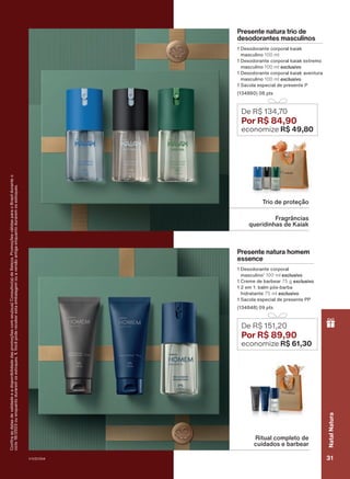 Confira
as
datas
de
validade
e
a
disponibilidade
das
promoções
com
seu(sua)
Consultor(a)
de
Beleza.
Promoções
válidas
para
o
Brasil
durante
o
ciclo
18/2023
ou
enquanto
durarem
os
estoques.
1.
Você
pode
receber
esta
embalagem
ou
a
versão
antiga
enquanto
durarem
os
estoques.
Presente natura trio de
desodorantes masculinos
1 Desodorante corporal kaiak
masculino 100 ml
1 Desodorante corporal kaiak extremo
masculino 100 ml exclusivo
1 Desodorante corporal kaiak aventura
masculino 100 ml exclusivo
1 Sacola especial de presente P
(134860) 08 pts
Presente natura homem
essence
1 Desodorante corporal
masculino1
100 ml exclusivo
1 Creme de barbear 75 g exclusivo
1 2 em 1: balm pós-barba
hidratante 75 ml exclusivo
1 Sacola especial de presente PP
(134848) 09 pts
De R$ 134,70
Por R$ 84,90
economize R$ 49,80
De R$ 151,20
Por R$ 89,90
economize R$ 61,30
Ritual completo de
cuidados e barbear
Fragrâncias
queridinhas de Kaiak
Trio de proteção
V1V2V3V4 31
Natal
Natura
PRT_EN_Ciclo18-23_V1V2V3V4.indd 31
PRT_EN_Ciclo18-23_V1V2V3V4.indd 31 22/08/23 21:04
22/08/23 21:04
PDF/X-4 ISO
arizona.flow
148837_EN_Ciclo18-23_V1V2V3V4_P031.pdf - 183.0 x 250.0 mm - pag. 31
BLACK YELLOW MAGENTA CYAN
Agencia: | Cliente:
Processado por arizona.flow em Tue Aug 22 21:05:44 2023
 