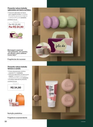 Presente natura tododia
tâmara e canela
1 Creme desodorante nutritivo
corporal 80 ml exclusivo
1 Caixa de sabonetes em barra puro
vegetal 2 unidades (1 cremoso e
1 esfoliante) de 90 g cada exclusiva
1 Envelope especial de presente
(137810) 03 pts
De R$ 25,90
Por R$ 24,90
R$ 34,90
Fragrância surpreendente
Nutrição prebiótica
Presente natura tododia
sabonetes em barra sortidos
1 Caixa de sabonetes em barra
puro vegetal sortidos 4 unidades
(2 romã e flor de amora e 2 alecrim
e sálvia) de 90 g cada exclusiva
(129963) 02 pts
Fragrâncias de sucesso
Mensagem especial:
“Um presente, um carinho,
um abraço, para celebrar
nosso laço.”
V1V2V3V4
32
PRT_EN_Ciclo18-23_V1V2V3V4.indd 32
PRT_EN_Ciclo18-23_V1V2V3V4.indd 32 25/08/23 23:24
25/08/23 23:24
PDF/X-4 ISO
arizona.flow
148837_EN_Ciclo18-23_V1V2V3V4_P032.pdf - 183.0 x 250.0 mm - pag. 32
BLACK YELLOW MAGENTA CYAN
Agencia: | Cliente:
Processado por arizona.flow em Fri Aug 25 23:28:59 2023
 