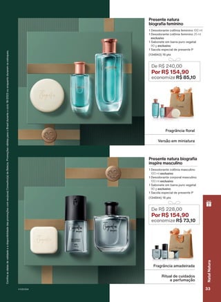 Confira
as
datas
de
validade
e
a
disponibilidade
das
promoções
com
seu(sua)
Consultor(a)
de
Beleza.
Promoções
válidas
para
o
Brasil
durante
o
ciclo
18/2023
ou
enquanto
durarem
os
estoques.
Presente natura
biografia feminino
1 Desodorante colônia feminino 100 ml
1 Desodorante colônia feminino 25 ml
exclusivo
1 Sabonete em barra puro vegetal
90 g exclusivo
1 Sacola especial de presente P
(134843) 16 pts
Presente natura biografia
inspire masculino
1 Desodorante colônia masculino
100 ml exclusivo
1 Desodorante corporal masculino
100 ml exclusivo
1 Sabonete em barra puro vegetal
90 g exclusivo
1 Sacola especial de presente P
(134844) 16 pts
De R$ 240,00
Por R$ 154,90
economize R$ 85,10
De R$ 228,00
Por R$ 154,90
economize R$ 73,10
Versão em miniatura
Fragrância floral
Ritual de cuidados
e perfumação
Fragrância amadeirada
V1V2V3V4 33
Natal
Natura
PRT_EN_Ciclo18-23_V1V2V3V4.indd 33
PRT_EN_Ciclo18-23_V1V2V3V4.indd 33 25/08/23 23:25
25/08/23 23:25
PDF/X-4 ISO
arizona.flow
148837_EN_Ciclo18-23_V1V2V3V4_P033.pdf - 183.0 x 250.0 mm - pag. 33
BLACK YELLOW MAGENTA CYAN
Agencia: | Cliente:
Processado por arizona.flow em Fri Aug 25 23:28:59 2023
 