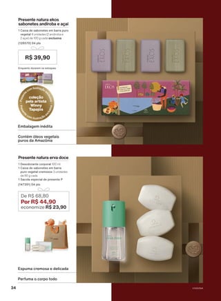 Perfuma o corpo todo
Espuma cremosa e delicada
Contém óleos vegetais
puros da Amazônia
Embalagem inédita
Presente natura erva doce
1 Desodorante corporal 100 ml
1 Caixa de sabonetes em barra
puro vegetal cremosos 3 unidades
de 90 g cada
1 Sacola especial de presente P
(147391) 04 pts
De R$ 68,80
Por R$ 44,90
economize R$ 23,90
Presente natura ekos
sabonetes andiroba e açaí
1 Caixa de sabonetes em barra puro
vegetal 4 unidades (2 andiroba e
2 açaí) de 100 g cada exclusiva
(128570) 04 pts
R$ 39,90
P
r
e
s
e
n
t
ecomilustraçãoe
x
c
l
u
s
i
v
a
coleção
pela artista
Winny
Tapajós
P
r
e
s
e
n
t
e
com ilustração e
x
c
l
u
s
i
v
a
Enquanto durarem os estoques
V1V2V3V4
34
PRT_EN_Ciclo18-23_V1V2V3V4.indd 34
PRT_EN_Ciclo18-23_V1V2V3V4.indd 34 25/08/23 23:35
25/08/23 23:35
PDF/X-4 ISO
arizona.flow
148837_EN_Ciclo18-23_V1V2V3V4_P034.pdf - 183.0 x 250.0 mm - pag. 34
BLACK YELLOW MAGENTA CYAN
Agencia: | Cliente:
Processado por arizona.flow em Fri Aug 25 23:38:11 2023
 