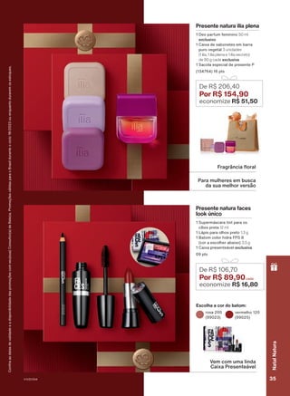 De R$ 106,70
Por R$ 89,90
economize R$ 16,80
Escolha a cor do batom:
rosa 200
(99023)
vermelho 120
(99025)
Para mulheres em busca
da sua melhor versão
Fragrância floral
Confira
as
datas
de
validade
e
a
disponibilidade
das
promoções
com
seu(sua)
Consultor(a)
de
Beleza.
Promoções
válidas
para
o
Brasil
durante
o
ciclo
18/2023
ou
enquanto
durarem
os
estoques.
Presente natura ilía plena
1 Deo parfum feminino 50 ml
exclusivo
1 Caixa de sabonetes em barra
puro vegetal 3 unidades
(1 ilía, 1 ilía plena e 1 ilía secreto)
de 90 g cada exclusiva
1 Sacola especial de presente P
(134764) 16 pts
De R$ 206,40
Por R$ 154,90
economize R$ 51,50
Presente natura faces
look único
1 Supermáscara tint para os
cílios preta 12 ml
1 Lápis para olhos preto 1,3 g
1 Batom color hidra FPS 8
(cor a escolher abaixo) 3,5 g
1 Caixa presenteável exclusiva
09 pts
Vem com uma linda
Caixa Presenteável
V1V2V3V4 35
Natal
Natura
PRT_EN_Ciclo18-23_V1V2V3V4.indd 35
PRT_EN_Ciclo18-23_V1V2V3V4.indd 35 25/08/23 23:35
25/08/23 23:35
PDF/X-4 ISO
arizona.flow
148837_EN_Ciclo18-23_V1V2V3V4_P035.pdf - 183.0 x 250.0 mm - pag. 35
BLACK YELLOW MAGENTA CYAN
Agencia: | Cliente:
Processado por arizona.flow em Fri Aug 25 23:38:10 2023
 