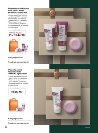 Fragrância surpreendente
Nutrição prebiótica
Fragrância surpreendente
Nutrição prebiótica
Presente natura tododia
ritual banho amora
vermelha e jabuticaba
1 Creme desodorante nutritivo
para o corpo 80 ml exclusivo
1 Sabonete em gel esfoliante
para o corpo 100 g exclusivo
1 Sabonete em barra
puro vegetal 90 g exclusivo
1 Envelope especial de presente
(137808) 04 pts
De R$ 55,30
Por R$ 44,90
Presente natura
tododia amora
vermelha e jabuticaba
1 Creme desodorante nutritivo
para o corpo 80 ml exclusivo
1 Sabonete em barra
puro vegetal 90 g exclusivo
1 Envelope especial de presente
(137807) 03 pts
R$ 29,90
V1V2V3V4
36
PRT_EN_Ciclo18-23_V1V2V3V4.indd 36
PRT_EN_Ciclo18-23_V1V2V3V4.indd 36 25/08/23 23:35
25/08/23 23:35
PDF/X-4 ISO
arizona.flow
148837_EN_Ciclo18-23_V1V2V3V4_P036.pdf - 183.0 x 250.0 mm - pag. 36
BLACK YELLOW MAGENTA CYAN
Agencia: | Cliente:
Processado por arizona.flow em Fri Aug 25 23:38:10 2023
 
