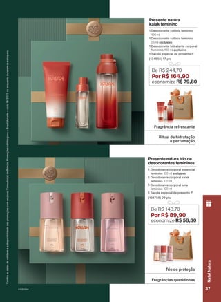 Presente natura
kaiak feminino
1 Desodorante colônia feminino
100 ml
1 Desodorante colônia feminino
25 ml exclusivo
1 Desodorante hidratante corporal
feminino 100 ml exclusivo
1 Sacola especial de presente P
(134856) 17 pts
De R$ 244,70
Por R$ 164,90
economize R$ 79,80
Ritual de hidratação
e perfumação
Fragrância refrescante
Confira
as
datas
de
validade
e
a
disponibilidade
das
promoções
com
seu(sua)
Consultor(a)
de
Beleza.
Promoções
válidas
para
o
Brasil
durante
o
ciclo
18/2023
ou
enquanto
durarem
os
estoques.
Trio de proteção
Fragrâncias queridinhas
Presente natura trio de
desodorantes femininos
1 Desodorante corporal essencial
feminino 100 ml exclusivo
1 Desodorante corporal kaiak
feminino 100 ml
1 Desodorante corporal luna
feminino 100 ml
1 Sacola especial de presente P
(134758) 09 pts
De R$ 148,70
Por R$ 89,90
economize R$ 58,80
V1V2V3V4 37
Natal
Natura
PRT_EN_Ciclo18-23_V1V2V3V4.indd 37
PRT_EN_Ciclo18-23_V1V2V3V4.indd 37 25/08/23 23:35
25/08/23 23:35
PDF/X-4 ISO
arizona.flow
148837_EN_Ciclo18-23_V1V2V3V4_P037.pdf - 183.0 x 250.0 mm - pag. 37
BLACK YELLOW MAGENTA CYAN
Agencia: | Cliente:
Processado por arizona.flow em Fri Aug 25 23:38:10 2023
 
