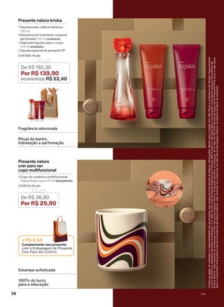 FOTO NOVA
De R$ 192,30
Por R$ 139,90
economize R$ 52,40
Presente natura
crer para ver
copo multifuncional
1 Copo de cerâmica multifuncional
Capacidade para 270 ml lançamento
(137813) 04 pts
De R$ 36,90
Por R$ 29,90
100% do lucro
para a educação
Estampa sofisticada
Presente natura kriska
1 Desodorante colônia feminino
100 ml
1 Desodorante hidratante corporal
perfumado 125 ml exclusivo
1 Sabonete líquido para o corpo
125 ml exclusivo
1 Sacola especial de presente PP
(134768) 14 pts
Complemente seu presente
com a Embalagem de Presente
Crer Para Ver (131972).
+ R$ 6,50
Ritual de banho,
hidratação e perfumação
Fragrância adocicada
Confira
as
datas
de
validade
e
a
disponibilidade
das
promoções
com
seu(sua)
Consultor(a)
de
Beleza.
Promoções
válidas
para
a
região
Sul,
São
Paulo
e
a
Gerência
de
Vendas
Araçá
durante
o
ciclo
18/2023
ou
enquanto
durarem
os
estoques.
1.
O
valor
de
R$
2,50
da
Sacola
Especial
de
Presente
Míni
é
único
e
vale
tanto
para
o
consumidor
final
quanto
para
as
Consultoras
de
Beleza
Natura.
Vale
somente
na
compra
de
um
item
da
revista
Espaço
Natura.
Enquanto
durarem
os
estoques.
2.
O
valor
de
R$
3,00
da
Sacola
Especial
de
Presente
PP
é
único
e
vale
tanto
para
o
consumidor
final
quanto
para
as
Consultoras
de
Beleza
Natura.
Vale
somente
na
compra
de
um
item
da
revista
Espaço
Natura.
Enquanto
durarem
os
estoques.
V1V4
38
PRT_EN_Ciclo18-23_V1V4.indd 38
PRT_EN_Ciclo18-23_V1V4.indd 38 22/08/23 22:42
22/08/23 22:42
PDF/X-4 ISO
arizona.flow
148837_EN_Ciclo18-23_V1V4_P038.pdf - 183.0 x 250.0 mm - pag. 38
BLACK YELLOW MAGENTA CYAN
Agencia: | Cliente:
Processado por arizona.flow em Tue Aug 22 22:43:39 2023
 