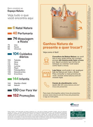 ESPAÇO NATURA É UMA PUBLICAÇÃO DA NATURA COSMÉTICOS S.A., COM SEDE NA AVENIDA ALEXANDRE COLARES, 1.188, CEP 05106-000,
JAGUARA, SÃO PAULO - SP, BRASIL, EDITADA E PRODUZIDA PELA ACCENTURE SONG PRODUTORA BRASIL LTDA., COM PRÉ-IMPRESSÃO NA ARIZONA,
IMPRESSÃO E DISTRIBUIÇÃO NA PLURAL EDITORA E GRÁFICA LTDA. DIRIGIDA A CONSULTORAS E CONSULTORES DE BELEZA, CONSUMIDORES
E DEMAIS PÚBLICOS DE RELACIONAMENTO DA NATURA. OS VALORES DESTE MATERIAL SÃO APENAS INDICAÇÕES QUE OFERECEMOS ÀS
CONSULTORAS E AOS CONSULTORES DE BELEZA NATURA, QUE SÃO ABSOLUTAMENTE LIVRES PARA REVENDER OS PRODUTOS PELOS VALORES
QUE MELHOR LHES ATENDAM. AS CORES DOS PRODUTOS PODEM VARIAR NA IMPRESSÃO. ESCREVA PARA ESPACONATURA@NATURA.NET. Natura
Cosméticos S.A. é a titular de todos os direitos autorais patrimoniais sobre todo o conteúdo da revista Espaço Natura. É vedada sua reprodução por qualquer
meio ou forma e sua divulgação em qualquer mídia ou meio sem autorização prévia, expressa e por escrito.
Espaço Natura
Bem-vindo(a) ao
Veja tudo o que
você encontra aqui
6 Natal Natura
40 Perfumaria
74 Maquiagem
e Rosto
76 Una
88 Faces
96 Chronos
104 Cuidados
diários
106 Tododia
115 Sève
116 Ekos
126 Lumina
134 Plant
136 Fotoequilíbrio
138 Desodorantes
143 Erva Doce
144 Infantis
144 Mamãe e Bebê
148 Naturé
150 Crer Para Ver
152 Promoções
1.
O
prazo
para
solicitar
a
troca
ou
devolução
é
de
30
dias
corridos
após
a
data
de
compra
do
produto.
A
troca
não
é
aceita
nas
seguintes
situações:
produtos
abertos
ou
com
embalagem
violada/danificada;
produtos
com
o
frasco
vazio;
produtos
com
indícios
de
fraude
(alguns
casos
são
avaliados
pela
gerente
da
loja
ou
equipe
da
central
de
atendimento,
que
têm
autonomia
para
abrir
exceções
caso
entendam
que
seja
necessário.
Nossos
colaboradores
estão
treinados
para
verificar
a
veracidade
dos
produtos);
e
produtos
fora
da
validade.
Consultora de Beleza Natura: se você
tem a sua, pode entrar em contato
porque ela mesma pode fazer a troca
por algum produto que tenha em
estoque ou orientar você sobre
como fazer a troca.
Para mais informações sobre troca de presentes,
acesse www.natura.com.br/troca-de-presentes
e siga as instruções.
Loja física: você pode ir em qualquer
loja da Natura por todo o Brasil.
Para consultar a mais próxima de
você, acesse www.natura.com.br/
nossas-lojas
Canais de atendimento: saiba
quais são em www.natura.com.br/
troca-de-presentes
Ganhou Natura de
presente e quer trocar?
Veja como é fácil:1
V1
SUMARIO_EN_Ciclo18-23_V1.indd 4
SUMARIO_EN_Ciclo18-23_V1.indd 4 14/08/23 22:38
14/08/23 22:38
PDF/X-4 ISO
arizona.flow
148837_EN_Ciclo18-23_V1_P004.pdf - 183.0 x 250.0 mm - pag. 4
BLACK YELLOW MAGENTA CYAN
Agencia: | Cliente:
Processado por arizona.flow em Mon Aug 14 22:41:03 2023
 