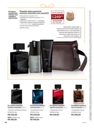 Deo parfum essencial
oud masculino 100 ml
• Amadeirado intenso.
(76424) 25 pts
R$ 239,00
REFIL (11683) 19 pts
R$ 186,00
Deo parfum essencial
supreme masculino 100 ml
• Amadeirado intenso.
(95560) 25 pts
R$ 239,00
Deo parfum essencial
exclusivo masculino 100 ml
• Exclusivo amadeirado intenso.
(76422) 25 pts
R$ 239,00
REFIL (7979) 19 pts
R$ 186,00
Deo parfum essencial
único masculino2
90 ml
• Amadeirado intenso.
(103348) 30 pts
R$ 288,00
Confira
as
datas
de
validade
e
a
disponibilidade
das
promoções
com
seu(sua)
Consultor(a)
de
Beleza.
Promoções
válidas
para
o
Brasil
durante
o
ciclo
18/2023
ou
enquanto
durarem
os
estoques.
1.
Você
pode
receber
esta
embalagem
ou
a
versão
antiga
enquanto
durarem
os
estoques.
2.
Produto
desenvolvido
com
base
no
conhecimento
tradicional
da
Associação
das
Erveiras
e
dos
Erveiros
do
Ver-o-Peso.
Exclusivo
amadeirado
intenso com
copaíba e
especiarias
Presente natura essencial
exclusivo masculino com acessório
1 Deo parfum masculino 100 ml
1 Desodorante corporal masculino1
100 ml
exclusivo
1 Shampoo condicionante 75 ml exclusivo
1 Nécessaire multiúso essencial masculino
C 12 x L 23 x A 12 cm acessório exclusivo
1 Sacola especial de presente M
(134761) 26 pts
deR$408,80
249
,90
economize
R$ 158,90
Nécessaire organizador
multifuncional em tecido sintético
que lembra couro, com divisórias
internas para guardar todos os
pertences. Ideal para levar na
mochila ou em viagens.
44 V1V2V3V4
PE_EN_Ciclo18-23_V1V2V3V4.indd 44
PE_EN_Ciclo18-23_V1V2V3V4.indd 44 25/08/23 19:15
25/08/23 19:15
PDF/X-4 ISO
arizona.flow
148837_EN_Ciclo18-23_V1V2V3V4_P044.pdf - 183.0 x 250.0 mm - pag. 44
BLACK YELLOW MAGENTA CYAN
Agencia: | Cliente:
Processado por arizona.flow em Fri Aug 25 19:17:05 2023
 