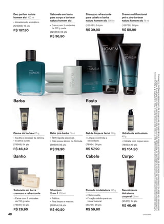 Creme de barbear 75 g
• Facilita o deslizar da lâmina.
• Acalma a pele.
(78906) 04 pts
R$ 46,40
Balm pós-barba 75 ml
• Tem rápida absorção.
• Não possui álcool na fórmula.
(78909) 06 pts
R$ 59,90
1.
Produto
desenvolvido
com
base
no
conhecimento
tradicional
da
Associação
das
Erveiras
e
dos
Erveiros
do
Ver-o-Peso
e
da
APOBV.
2.
A
Natura
acessou
o
conhecimento
tradicional
associado
da
priprioca
e
pataqueira,
da
Associação
das
Erveiras
e
dos
Erveiros
do
Ver-o-Peso
e
da
APOBV.
3.
Produto
desenvolvido
com
base
no
conhecimento
tradicional
da
Associação
das
Erveiras
e
dos
Erveiros
do
Ver-o-Peso
e
da
Comunidade
do
Iratapuru
(COMARU).
Corpo
Cabelo
Rosto
Barba
Hidratante antissinais
40 g
• Hidrata com toque seco.
(78933) 10 pts
R$ 104,90
Gel de limpeza facial 115 g
• Limpa e controla a
oleosidade.
(78934) 06 pts
R$ 57,90
Banho
Shampoo
2 em 1 300 ml
• Prático.
• Fios limpos e macios.
(78904) 04 pts
R$ 40,50
Pomada modeladora 100 g
• Efeito matte.
• Fixação média para um
visual natural.
(87265) 06 pts
R$ 59,90
Desodorante
hidratante
corporal 125 ml
(95313) 04 pts
R$ 40,40
Sabonete em barra
cremoso e refrescante
• Caixa com 3 unidades
de 110 g cada.
(78937) 03 pts
R$ 29,90
Shampoo refrescante
para cabelo e barba
natura homem elo 200 ml
(125365) 04 pts
R$ 39,90
Deo parfum natura
homem elo1
100 ml
• Amadeirado aromático.
(125366) 19 pts
R$ 187,90
Sabonete em barra
para corpo e barbear
natura homem elo
• Caixa com 3 unidades
de 110 g cada.
(125363) 03 pts
R$ 36,90
Creme multifuncional
pré e pós-barbear
natura homem elo 75 ml
(128750) 06 pts
R$ 59,90
V1V2V3V4
48
PE_EN_Ciclo18-23_V1V2V3V4.indd 48
PE_EN_Ciclo18-23_V1V2V3V4.indd 48 23/08/23 16:04
23/08/23 16:04
PDF/X-4 ISO
arizona.flow
148837_EN_Ciclo18-23_V1V2V3V4_P048.pdf - 183.0 x 250.0 mm - pag. 48
BLACK YELLOW MAGENTA CYAN
Agencia: | Cliente:
Processado por arizona.flow em Wed Aug 23 16:06:16 2023
 