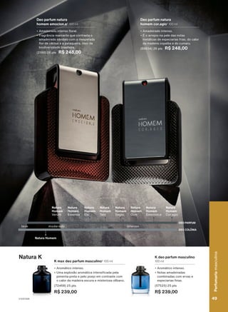 adicional
da
Associação
das
Er
atapuru
(COMARU).
Deo parfum natura
homem cor.agio1
100 ml
• Amadeirado intenso.
• É o arrepio na pele das notas
metálicas de especiarias frias, do calor
da madeira copaíba e do cumaru.
(89834) 26 pts R$ 248,00
Deo parfum natura
homem emocion.e2
100 ml
• Amadeirado intenso floral.
• Fragrância marcante que contrasta o
amadeirado sândalo com a inesperada
flor de cáctus e a pataqueira, óleo da
biodiversidade brasileira.
(2190) 26 pts R$ 248,00
DEO COLÔNIA
DEO PARFUM
leve
Natura Homem
moderado
Natura
Homem
Elo
Natura
Homem
Essence
Natura
Homem
Sagaz
Natura
Homem
Tato
Natura
Homem
Dom
Natura
Homem
Emocion.e
Natura
Homem
Cor.agio
intenso
Natura
Homem
Verum
Natura K
K max deo parfum masculino3
100 ml
• Aromático intenso.
• Uma explosão aromática intensificada pela
pimenta-preta e pelo poejo em contraste com
o calor da madeira escura e misteriosa olíbano.
(72468) 25 pts
R$ 239,00
K deo parfum masculino
100 ml
• Aromático intenso.
• Notas amadeiradas
combinadas com ervas e
especiarias finas.
(57525) 25 pts
R$ 239,00
49
Perfumaria
masculina
V1V2V3V4 49
Perfumaria
masculina
PE_EN_Ciclo18-23_V1V2V3V4.indd 49
PE_EN_Ciclo18-23_V1V2V3V4.indd 49 23/08/23 18:22
23/08/23 18:22
PDF/X-4 ISO
arizona.flow
148837_EN_Ciclo18-23_V1V2V3V4_P049.pdf - 183.0 x 250.0 mm - pag. 49
BLACK YELLOW MAGENTA CYAN
Agencia: | Cliente:
Processado por arizona.flow em Wed Aug 23 18:24:22 2023
 