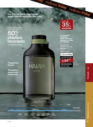 Kaiak
Oceano
Kaiak
Aventura
Kaiak
Pulso
Kaiak
Aero
Kaiak
Urbe
Kaiak
O2
Kaiak
leve intenso
moderado
K K Max
DEO COLÔNIA
DEO PARFUM
50%
de
plástico
reciclado
Embalagem feita
com mais de
retirado do litoral.2
O contraste
inusitado
entre o frescor
aquoso e o calor
da copaíba.
Desodorante
colônia kaiak urbe
masculino 100 ml
(108401) 16 pts
deR$155,90
94
,90
economize
R$ 61,00
orcentagem
referente
à
média
anual
de
plástico
utilizado
nas
embalagens
da
per
aiak,
v
Um frescor para impulsionar
quem vive na agitação das ruas
Fragrância
fresca
Aromático
especiado
moderado
economia
mais de
35%
de
Perfumaria
masculina
51
51
Perfumaria
masculina
Promoção
V1V2V4
PE_EN_Ciclo18-23_V1V2V4.indd 51
PE_EN_Ciclo18-23_V1V2V4.indd 51 25/08/23 18:53
25/08/23 18:53
PDF/X-4 ISO
arizona.flow
148837_EN_Ciclo18-23_V1V2V4_P051.pdf - 183.0 x 250.0 mm - pag. 51
BLACK YELLOW MAGENTA CYAN
Agencia: | Cliente:
Processado por arizona.flow em Fri Aug 25 18:55:41 2023
 