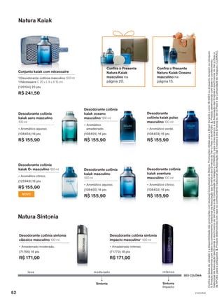 Desodorante colônia sintonia
impacto masculino2
100 ml
• Amadeirado intenso.
(71773) 18 pts
R$ 171,90
Desodorante colônia sintonia
clássico masculino 100 ml
• Amadeirado moderado.
(71766) 18 pts
R$ 171,90
Natura Sintonia
DEO COLÔNIA
leve
Sintonia
moderado intenso
Sintonia
Impacto
Confira
as
datas
de
validade
e
a
disponibilidade
das
promoções
com
seu(sua)
Consultor(a)
de
Beleza.
Promoções
válidas
para
o
Brasil
durante
o
ciclo
18/2023
ou
enquanto
durarem
os
estoques.
1.
Produto
desenvolvido
com
base
no
conhecimento
tradicional
da
Associação
das
Erveiras
e
dos
Erveiros
do
Ver-o-Peso
e
da
APOBV.
2.
Produto
desenvolvido
com
base
no
conhecimento
tradicional
da
Associação
das
Erveiras
e
dos
Erveiros
do
Ver-o-Peso
e
da
Comunidade
do
Iratapuru
(COMARU),
para
o
breu-branco;
e
da
Associação
das
Erveiras
e
dos
Erveiros
do
Ver-o-Peso
e
da
APOBV,
para
a
pataqueira.
3.
Produto
desenvolvido
com
base
no
conhecimento
tradicional
da
Associação
das
Erveiras
e
dos
Erveiros
do
Ver-o-Peso
e
da
Comunidade
do
Iratapuru
(COMARU).
Desodorante colônia
kaiak aventura
masculino 100 ml
• Aromático cítrico.
(108402) 16 pts
R$ 155,90
Desodorante colônia
kaiak masculino
100 ml
• Aromático aquoso.
(108400) 16 pts
R$ 155,90
Desodorante colônia
kaiak O2 masculino 100 ml
• Aromático cítrico.
(125949) 16 pts
R$ 155,90
NOVO
Desodorante
colônia kaiak pulso
masculino 100 ml
• Aromático verde.
(108403) 16 pts
R$ 155,90
Desodorante colônia
kaiak aero masculino
100 ml
• Aromático aquoso.
(108404) 16 pts
R$ 155,90
Desodorante colônia
kaiak oceano
masculino1
100 ml
• Aromático
amadeirado.
(108405) 16 pts
R$ 155,90
Natura Kaiak
Conjunto kaiak com nécessaire
1 Desodorante colônia masculino 100 ml
1 Nécessaire C 20 x L 9 x A 15 cm
(120194) 25 pts
R$ 241,50
Confira o Presente
Natura Kaiak Oceano
masculino na
página 15.
Confira o Presente
Natura Kaiak
masculino na
página 20.
52 V1V2V3V4
PE_EN_Ciclo18-23_V1V2V3V4.indd 52
PE_EN_Ciclo18-23_V1V2V3V4.indd 52 23/08/23 17:07
23/08/23 17:07
PDF/X-4 ISO
arizona.flow
148837_EN_Ciclo18-23_V1V2V3V4_P052.pdf - 183.0 x 250.0 mm - pag. 52
BLACK YELLOW MAGENTA CYAN
Agencia: | Cliente:
Processado por arizona.flow em Wed Aug 23 17:12:33 2023
 