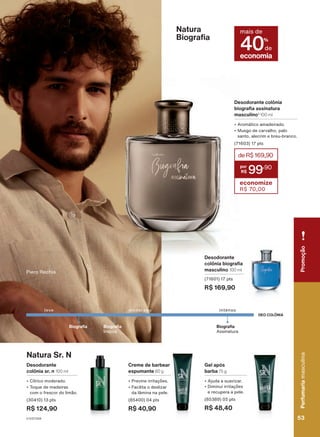 Natura Sr. N
Desodorante
colônia sr. n 100 ml
• Cítrico moderado.
• Toque de madeiras
com o frescor do limão.
(30410) 13 pts
R$ 124,90
Gel após
barba 75 g
• Ajuda a suavizar.
• Diminui irritações
e recupera a pele.
(85389) 05 pts
R$ 48,40
Creme de barbear
espumante 80 g
• Previne irritações.
• Facilita o deslizar
da lâmina na pele.
(85400) 04 pts
R$ 40,90
Desodorante
colônia biografia
masculino 100 ml
(71601) 17 pts
R$ 169,90
Natura
Biografia
Desodorante colônia
biografia assinatura
masculino3
100 ml
• Aromático amadeirado.
• Musgo de carvalho, palo
santo, alecrim e breu-branco.
(71603) 17 pts
deR$169,90
99
,90
economize
R$ 70,00
,
para
a
pataqueir
adicional
da
Associação
das
Er
atapuru
(COMARU).
Piero Rechia
DEO COLÔNIA
Biografia
leve intenso
moderado
Biografia
Assinatura
economia
mais de
40%
de
Biografia
Inspire
Perfumaria
masculina
53
53
Perfumaria
masculina
Promoção
V1V2V3V4
PE_EN_Ciclo18-23_V1V2V3V4.indd 53
PE_EN_Ciclo18-23_V1V2V3V4.indd 53 28/08/23 16:25
28/08/23 16:25
PDF/X-4 ISO
arizona.flow
148837_EN_Ciclo18-23_V1V2V3V4_P053.pdf - 183.0 x 250.0 mm - pag. 53
BLACK YELLOW MAGENTA CYAN
Agencia: | Cliente:
Processado por arizona.flow em Mon Aug 28 16:27:32 2023
 