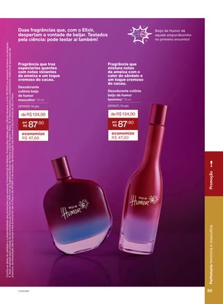 Fragrância que
mistura notas
da ameixa com o
calor do sândalo e
um toque cremoso
do cacau.
Desodorante colônia
beijo de humor
feminino2
75 ml
(95947) 14 pts
deR$134,90
87
,90
economize
R$ 47,00
Fragrância que traz
especiarias quentes
com notas viciantes
da ameixa e um toque
cremoso do cacau.
Desodorante
colônia beijo
de humor
masculino2
75 ml
(95949) 14 pts
deR$134,90
87
,90
economize
R$ 47,00
Duas fragrâncias que, com o Elixir,
despertam a vontade de beijar. Testados
pela ciência: pode testar aí também!
Confira
as
datas
de
validade
e
a
disponibilidade
das
promoções
com
seu(sua)
Consultor(a)
de
Beleza.
Promoções
válidas
para
o
Brasil
durante
o
ciclo
18/2023
ou
enquanto
durarem
os
estoques.
1.
Teste
realizado
pela
unidade
de
neurociência
da
Symrise
em
2019
com
as
fragrâncias
Beijo
de
Humor
e
Elixir
Humor
+
Beijo.
2.
A
Natura
acessou
o
conhecimento
tradicional
associado
da
priprioca,
da
Associação
das
Erveiras
e
dos
Erveiros
do
Ver-o-Peso
e
da
APOBV;
e
do
cumaru,
da
Associação
das
Erveiras
e
dos
Erveiros
do
Ver-o-Peso.
Beijo de Humor dá
aquele empurrãozinho
no primeiro encontro!
Promoção
Perfumaria
feminina
e
masculina
55
55
V1V2V3V4
PE_EN_Ciclo18-23_V1V2V3V4.indd 55
PE_EN_Ciclo18-23_V1V2V3V4.indd 55 23/08/23 18:47
23/08/23 18:47
PDF/X-4 ISO
arizona.flow
148837_EN_Ciclo18-23_V1V2V3V4_P055.pdf - 183.0 x 250.0 mm - pag. 55
BLACK YELLOW MAGENTA CYAN
Agencia: | Cliente:
Processado por arizona.flow em Wed Aug 23 18:48:51 2023
 