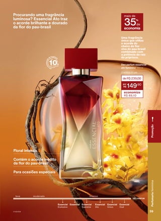 Procurando uma fragrância
luminosa? Essencial Ato traz
o acorde brilhante e dourado
da flor do pau-brasil
a
l
t
a
c
o
n
c
e
n
t
r
a
ç
ã
o
de fragrânci
a
Floral intenso
Contém o acorde inédito
da flor do pau-brasil
Para ocasiões especiais
DEO PARFUM
moderado
Essencial
Único
Essencial
Exclusivo
Essencial Essencial
Oud
Essencial
Ato
Essencial
Supreme
intenso
leve
Deo parfum essencial
ato feminino1
100 ml
(114583) 25 pts
deR$239,00
149
,90
economize
R$ 89,10
Uma fragrância
única que utiliza
o acorde do
cheiro da flor
viva do pau-brasil
combinado com
a potência da raiz
da priprioca.
economia
mais de
35%
de
durarem
os
estoques.
1.
Produto
desenvolvido
com
base
no
conhecimento
tradicional
da
Associação
das
Erveiras
e
dos
Erveiros
do
Ver-o-Peso
e
da
APOBV.
Perfumaria
feminina
59
59
Perfumaria
feminina
Promoção
V1V2V3V4
PE_EN_Ciclo18-23_V1V2V3V4.indd 59
PE_EN_Ciclo18-23_V1V2V3V4.indd 59 23/08/23 17:33
23/08/23 17:33
PDF/X-4 ISO
arizona.flow
148837_EN_Ciclo18-23_V1V2V3V4_P059.pdf - 183.0 x 250.0 mm - pag. 59
BLACK YELLOW MAGENTA CYAN
Agencia: | Cliente:
Processado por arizona.flow em Wed Aug 23 17:36:23 2023
 