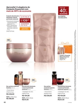 Aproveite! A elegância do
Conjunto Essencial com
mais de 40% de economia
NA COMPRA
DO CONJUNTO.
economia
mais de
40%
de
Deo parfum
essencial supreme
feminino 100 ml
• Floral intenso.
(95563) 25 pts
R$ 239,00
Desodorante hidratante
corporal perfumado
essencial supreme 200 g
• Embalagem de vidro.
(16873) 10 pts
R$ 104,90
REFIL (98944) 08 pts
R$ 81,40
Deo parfum essencial
feminino 100 ml
• Floral intenso.
(76421) 25 pts
R$ 239,00
REFIL (7978) 19 pts
R$ 186,00
Desodorante hidratante
corporal perfumado
essencial 200 g
• Embalagem de vidro.
(16870) 10 pts
R$ 104,90
REFIL (98941) 08 pts
R$ 81,40
Confira o Presente
Natura Essencial
feminino na
página 16.
deR$186,30
109
,90
economize
R$ 76,40
Conjunto desodorante
hidratante corporal
perfumado essencial
1 Desodorante hidratante
corporal perfumado
essencial 200 g
1 REFIL Desodorante
hidratante corporal
perfumado essencial
200 g
(146273) 19 pts
EXCLUSIVO
NESTE CICLO
Confira
as
datas
de
validade
e
a
disponibilidade
das
promoções
com
seu(sua)
Consultor(a)
de
Beleza.
Promoções
válidas
para
o
Brasil
durante
o
ciclo
18/2023
ou
enquanto
durarem
os
estoques.
1.
Produto
desenvolvido
com
base
no
conhecimento
tradicional
da
Associação
das
Erveiras
e
dos
Erveiros
do
Ver-o-Peso
e
da
APOBV.
60 V1V2V3V4
PE_EN_Ciclo18-23_V1V2V3V4.indd 60
PE_EN_Ciclo18-23_V1V2V3V4.indd 60 28/08/23 15:42
28/08/23 15:42
PDF/X-4 ISO
arizona.flow
148837_EN_Ciclo18-23_V1V2V3V4_P060.pdf - 183.0 x 250.0 mm - pag. 60
BLACK YELLOW MAGENTA CYAN
Agencia: | Cliente:
Processado por arizona.flow em Mon Aug 28 15:44:20 2023
 