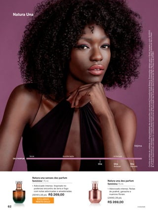 Natura una deo parfum
feminino 75 ml
• Adocicado intenso. Notas
de praliné, ganache e
nuances florais.
(2446) 28 pts
R$ 269,00
Ildjima
Confira
as
datas
de
validade
e
a
disponibilidade
das
promoções
com
seu(sua)
Consultor(a)
de
Beleza.
Promoções
válidas
para
o
Brasil
durante
o
ciclo
18/2023
ou
enquanto
durarem
os
estoques.
1.
Produto
desenvolvido
com
base
no
conhecimento
tradicional
da
Associação
das
Erveiras
e
dos
Erveiros
do
Ver-o-Peso.
2.
Produto
desenvolvido
com
base
no
conhecimento
tradicional
da
Associação
das
Erveiras
e
dos
Erveiros
do
Ver-o-Peso
e
da
APOBV.
Natura una senses deo parfum
feminino1
75 ml
• Adocicado intenso. Inspirado no
poderoso encontro de terra e fogo
com notas adocicadas e amadeiradas.
(56161) 28 pts R$ 269,00
moderado intenso
Una
Artisan
Una
Senses
Una
leve
DEO PARFUM
EXCLUSIVO
NESTE CICLO
Natura Una
62 V1V2V3V4
PE_EN_Ciclo18-23_V1V2V3V4.indd 62
PE_EN_Ciclo18-23_V1V2V3V4.indd 62 25/08/23 19:38
25/08/23 19:38
PDF/X-4 ISO
arizona.flow
148837_EN_Ciclo18-23_V1V2V3V4_P062.pdf - 183.0 x 250.0 mm - pag. 62
BLACK YELLOW MAGENTA CYAN
Agencia: | Cliente:
Processado por arizona.flow em Fri Aug 25 22:40:20 2023
 