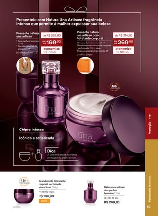 Natura una artisan
deo parfum
feminino2
75 ml
(2458) 28 pts
R$ 269,00
Desodorante hidratante
corporal perfumado
una artisan 200 g
(140595) 10 pts
R$ 104,90
NOVO
Chipre intenso
Icônica e sofisticada
Presente natura
una artisan
1 Deo parfum feminino
75 ml
1 Sacola especial de
presente PP
(139603) 28 pts
deR$269,90
199
,90
economize
R$ 70,00
2.
Produto
desenvolvido
com
base
no
conhecimento
tradicional
da
Associação
das
Erveiras
e
dos
Erveiros
do
Ver-o-Peso
e
da
APOBV.
Presenteie com Natura Una Artisan: fragrância
intensa que permite à mulher expressar sua beleza
deR$37
4,80
269
,90
economize
R$ 104,90
Presente natura
una artisan com
hidratante corporal
1 Deo parfum feminino 75 ml
1 Desodorante hidratante corporal
perfumado 200 g novo
1 Caixa especial de presente M
(145675) 39 pts
Dica
A pele hidratada aumenta
a fixação do Deo Parfum.
Perfumaria
feminina
63
63
Perfumaria
feminina
Promoção
V1V2V3V4
PE_EN_Ciclo18-23_V1V2V3V4.indd 63
PE_EN_Ciclo18-23_V1V2V3V4.indd 63 25/08/23 19:38
25/08/23 19:38
PDF/X-4 ISO
arizona.flow
148837_EN_Ciclo18-23_V1V2V3V4_P063.pdf - 183.0 x 250.0 mm - pag. 63
BLACK YELLOW MAGENTA CYAN
Agencia: | Cliente:
Processado por arizona.flow em Fri Aug 25 22:40:19 2023
 