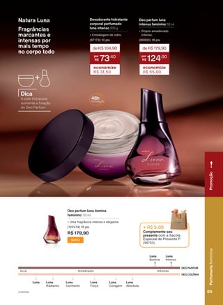 Associação
das
Erveiras
e
dos
Erveiros
do
Ver-o-Peso
e
da
APOBV.
Fragrâncias
marcantes e
intensas por
mais tempo
no corpo todo
deR$104,90
73
,40
economize
R$ 31,50
Deo parfum luna
intenso feminino 50 ml
• Chipre amadeirado
intenso.
(86935) 18 pts
deR$179,90
124
,90
economize
R$ 55,00
Desodorante hidratante
corporal perfumado
luna intenso 200 g
• Embalagem de vidro.
(97173) 10 pts
DEO PARFUM
DEO COLÔNIA
leve
Luna
Intenso
Luna
Ilumina
intenso
moderado
Luna
Absoluta
Luna
Radiante
Luna
Confiante
Luna Luna
Coragem
Luna
Força
Complemente seu
presente com a Sacola
Especial de Presente P
(96703).
+ R$ 5,00
Natura Luna
Deo parfum luna ilumina
feminino1
50 ml
• Uma fragrância intensa e elegante.
(122474) 18 pts
R$ 179,90
NOVO
Dica
A pele hidratada
aumenta a fixação
do Deo Parfum.
Perfumaria
feminina
65
65
Perfumaria
feminina
Promoção
V1V2V3V4
PE_EN_Ciclo18-23_V1V2V3V4.indd 65
PE_EN_Ciclo18-23_V1V2V3V4.indd 65 25/08/23 19:41
25/08/23 19:41
PDF/X-4 ISO
arizona.flow
148837_EN_Ciclo18-23_V1V2V3V4_P065.pdf - 183.0 x 250.0 mm - pag. 65
BLACK YELLOW MAGENTA CYAN
Agencia: | Cliente:
Processado por arizona.flow em Fri Aug 25 22:45:05 2023
 